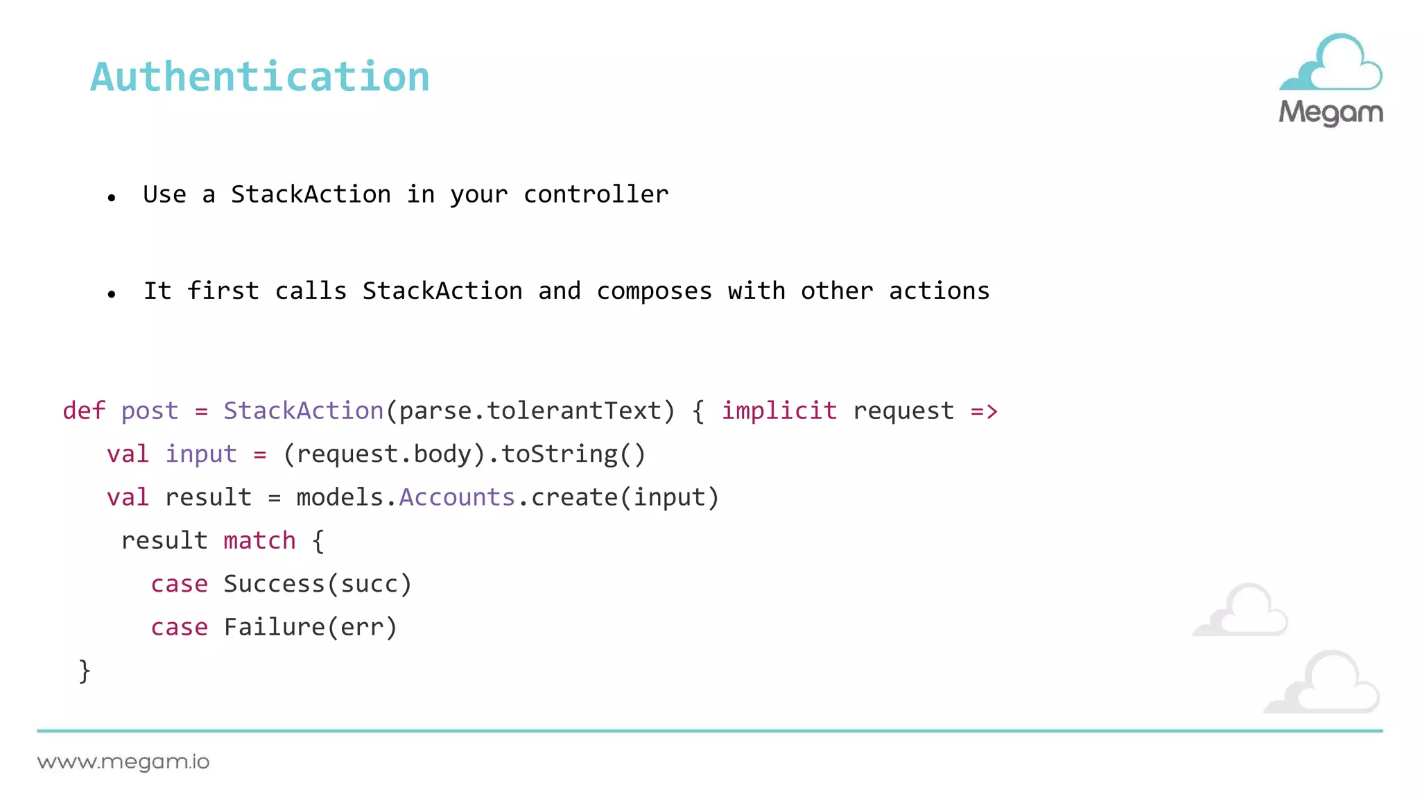 Authentication
def post = StackAction(parse.tolerantText) { implicit request =>
val input = (request.body).toString()
val result = models.Accounts.create(input)
result match {
case Success(succ)
case Failure(err)
}
● Use a StackAction in your controller
● It first calls StackAction and composes with other actions
 