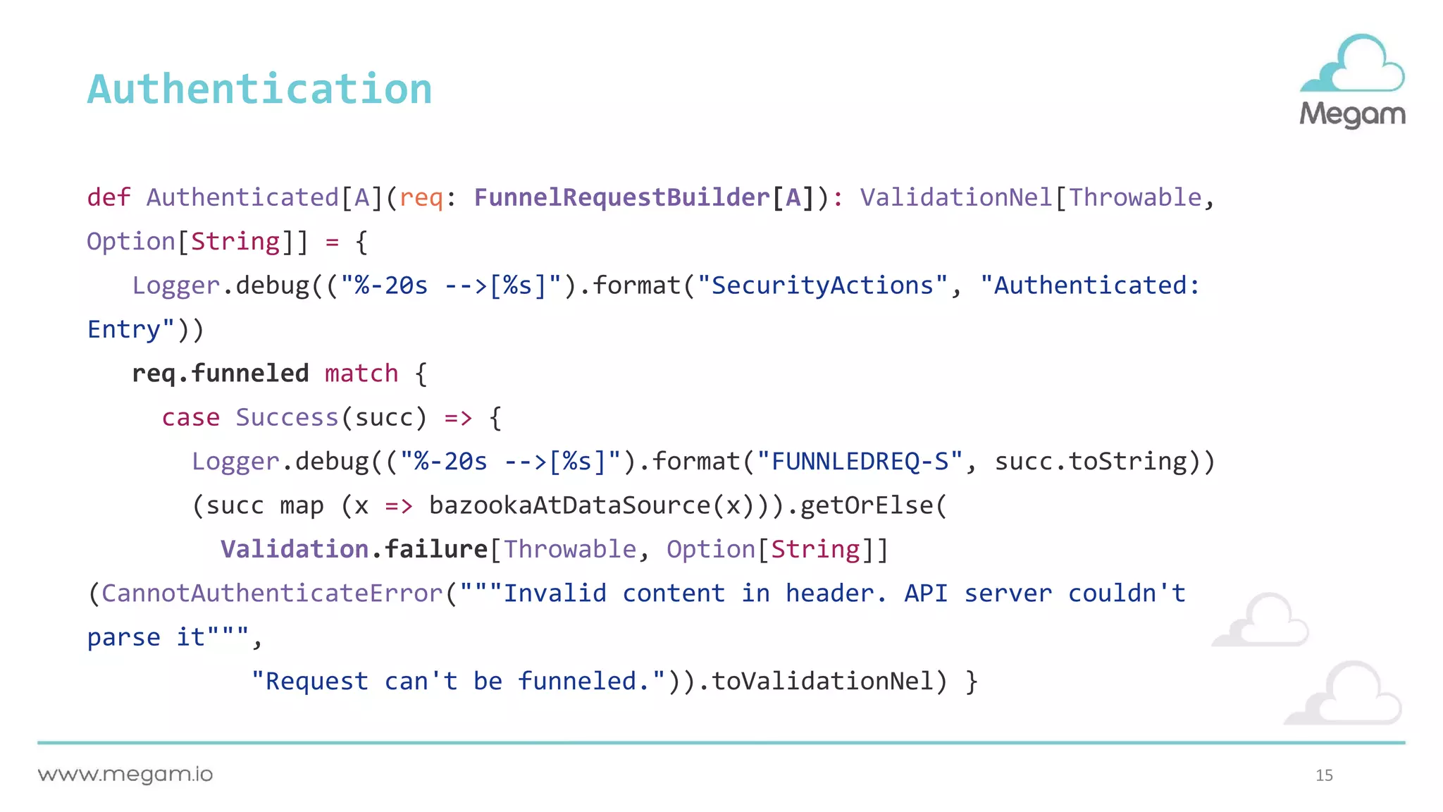 15
def Authenticated[A](req: FunnelRequestBuilder[A]): ValidationNel[Throwable,
Option[String]] = {
Logger.debug(("%-20s -->[%s]").format("SecurityActions", "Authenticated:
Entry"))
req.funneled match {
case Success(succ) => {
Logger.debug(("%-20s -->[%s]").format("FUNNLEDREQ-S", succ.toString))
(succ map (x => bazookaAtDataSource(x))).getOrElse(
Validation.failure[Throwable, Option[String]]
(CannotAuthenticateError("""Invalid content in header. API server couldn't
parse it""",
"Request can't be funneled.")).toValidationNel) }
Authentication
 
