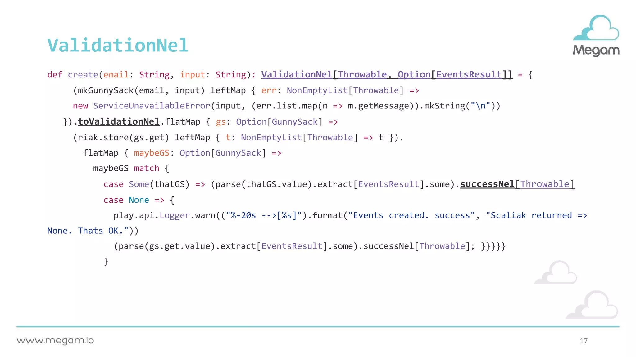 17
ValidationNel
def create(email: String, input: String): ValidationNel[Throwable, Option[EventsResult]] = {
(mkGunnySack(email, input) leftMap { err: NonEmptyList[Throwable] =>
new ServiceUnavailableError(input, (err.list.map(m => m.getMessage)).mkString("n"))
}).toValidationNel.flatMap { gs: Option[GunnySack] =>
(riak.store(gs.get) leftMap { t: NonEmptyList[Throwable] => t }).
flatMap { maybeGS: Option[GunnySack] =>
maybeGS match {
case Some(thatGS) => (parse(thatGS.value).extract[EventsResult].some).successNel[Throwable]
case None => {
play.api.Logger.warn(("%-20s -->[%s]").format("Events created. success", "Scaliak returned =>
None. Thats OK."))
(parse(gs.get.value).extract[EventsResult].some).successNel[Throwable]; }}}}}
}
 
