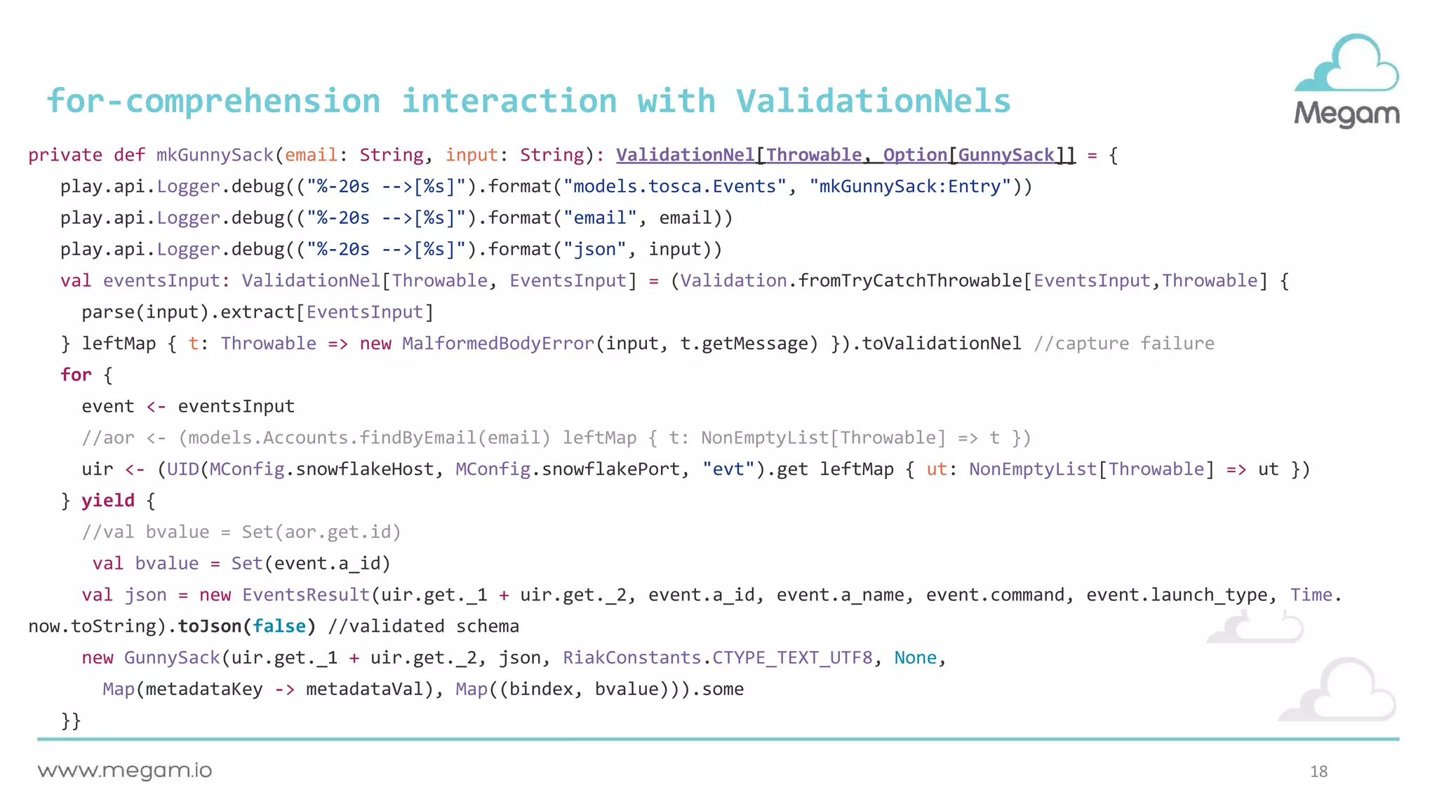 18
for-comprehension interaction with ValidationNels
private def mkGunnySack(email: String, input: String): ValidationNel[Throwable, Option[GunnySack]] = {
play.api.Logger.debug(("%-20s -->[%s]").format("models.tosca.Events", "mkGunnySack:Entry"))
play.api.Logger.debug(("%-20s -->[%s]").format("email", email))
play.api.Logger.debug(("%-20s -->[%s]").format("json", input))
val eventsInput: ValidationNel[Throwable, EventsInput] = (Validation.fromTryCatchThrowable[EventsInput,Throwable] {
parse(input).extract[EventsInput]
} leftMap { t: Throwable => new MalformedBodyError(input, t.getMessage) }).toValidationNel //capture failure
for {
event <- eventsInput
//aor <- (models.Accounts.findByEmail(email) leftMap { t: NonEmptyList[Throwable] => t })
uir <- (UID(MConfig.snowflakeHost, MConfig.snowflakePort, "evt").get leftMap { ut: NonEmptyList[Throwable] => ut })
} yield {
//val bvalue = Set(aor.get.id)
val bvalue = Set(event.a_id)
val json = new EventsResult(uir.get._1 + uir.get._2, event.a_id, event.a_name, event.command, event.launch_type, Time.
now.toString).toJson(false) //validated schema
new GunnySack(uir.get._1 + uir.get._2, json, RiakConstants.CTYPE_TEXT_UTF8, None,
Map(metadataKey -> metadataVal), Map((bindex, bvalue))).some
}}
 