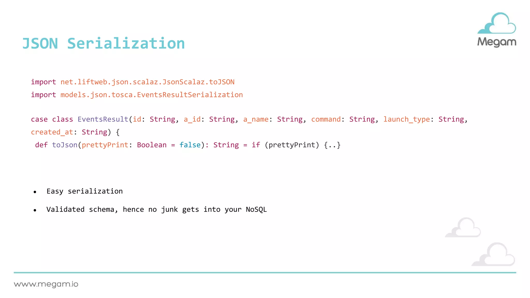 JSON Serialization
case class EventsResult(id: String, a_id: String, a_name: String, command: String, launch_type: String,
created_at: String) {
def toJson(prettyPrint: Boolean = false): String = if (prettyPrint) {..}
import net.liftweb.json.scalaz.JsonScalaz.toJSON
import models.json.tosca.EventsResultSerialization
● Easy serialization
● Validated schema, hence no junk gets into your NoSQL
 