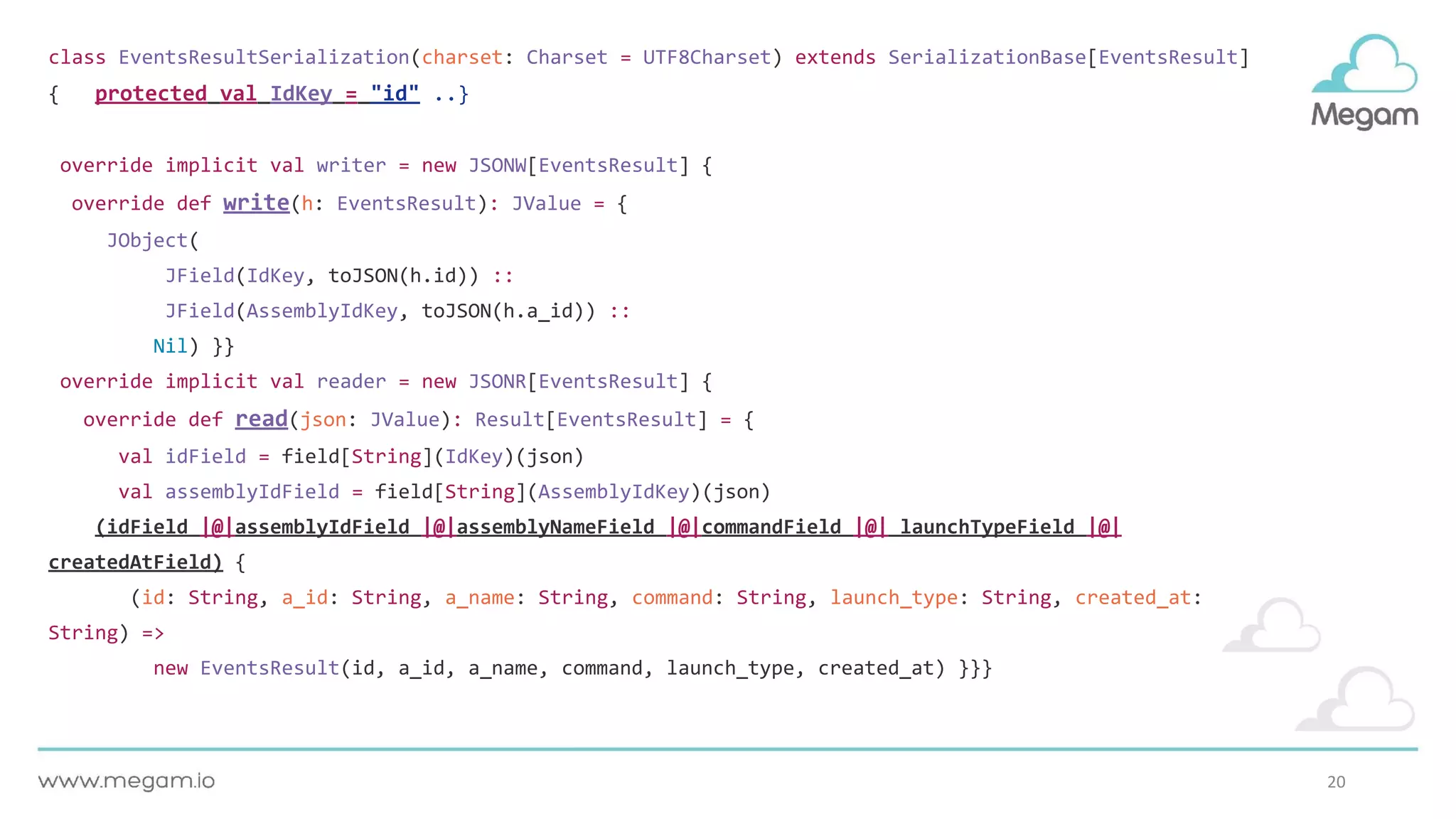 20
class EventsResultSerialization(charset: Charset = UTF8Charset) extends SerializationBase[EventsResult]
{ protected val IdKey = "id" ..}
override implicit val writer = new JSONW[EventsResult] {
override def write(h: EventsResult): JValue = {
JObject(
JField(IdKey, toJSON(h.id)) ::
JField(AssemblyIdKey, toJSON(h.a_id)) ::
Nil) }}
override implicit val reader = new JSONR[EventsResult] {
override def read(json: JValue): Result[EventsResult] = {
val idField = field[String](IdKey)(json)
val assemblyIdField = field[String](AssemblyIdKey)(json)
(idField |@|assemblyIdField |@|assemblyNameField |@|commandField |@| launchTypeField |@|
createdAtField) {
(id: String, a_id: String, a_name: String, command: String, launch_type: String, created_at:
String) =>
new EventsResult(id, a_id, a_name, command, launch_type, created_at) }}}
 