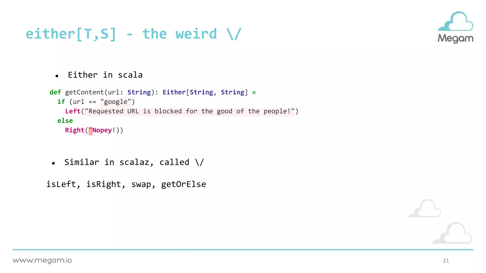 21
either[T,S] - the weird /
def getContent(url: String): Either[String, String] =
if (url == "google")
Left("Requested URL is blocked for the good of the people!")
else
Right("Nopey!))
● Either in scala
● Similar in scalaz, called /
isLeft, isRight, swap, getOrElse
 