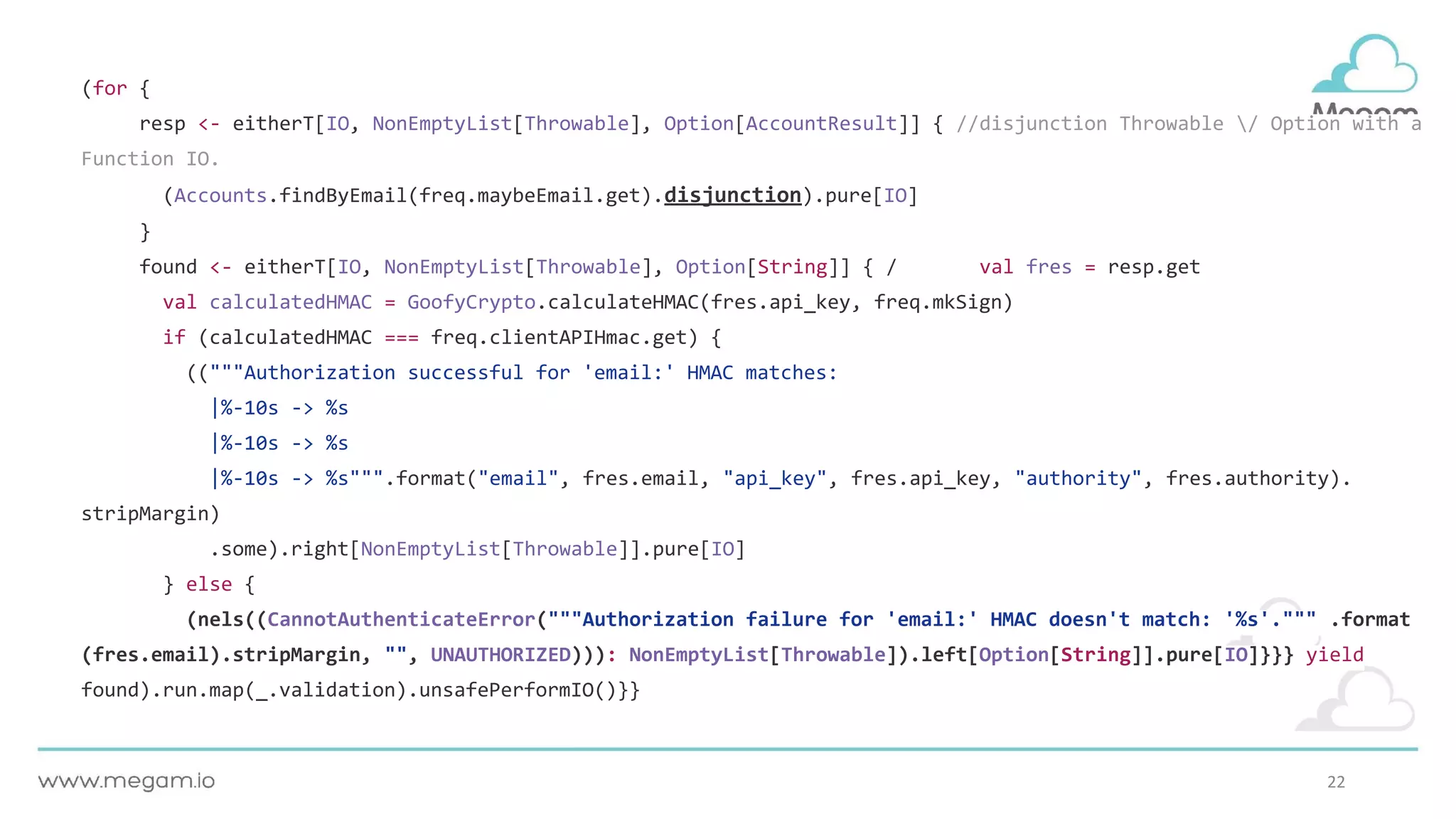 22
(for {
resp <- eitherT[IO, NonEmptyList[Throwable], Option[AccountResult]] { //disjunction Throwable / Option with a
Function IO.
(Accounts.findByEmail(freq.maybeEmail.get).disjunction).pure[IO]
}
found <- eitherT[IO, NonEmptyList[Throwable], Option[String]] { / val fres = resp.get
val calculatedHMAC = GoofyCrypto.calculateHMAC(fres.api_key, freq.mkSign)
if (calculatedHMAC === freq.clientAPIHmac.get) {
(("""Authorization successful for 'email:' HMAC matches:
|%-10s -> %s
|%-10s -> %s
|%-10s -> %s""".format("email", fres.email, "api_key", fres.api_key, "authority", fres.authority).
stripMargin)
.some).right[NonEmptyList[Throwable]].pure[IO]
} else {
(nels((CannotAuthenticateError("""Authorization failure for 'email:' HMAC doesn't match: '%s'.""" .format
(fres.email).stripMargin, "", UNAUTHORIZED))): NonEmptyList[Throwable]).left[Option[String]].pure[IO]}}} yield
found).run.map(_.validation).unsafePerformIO()}}
 