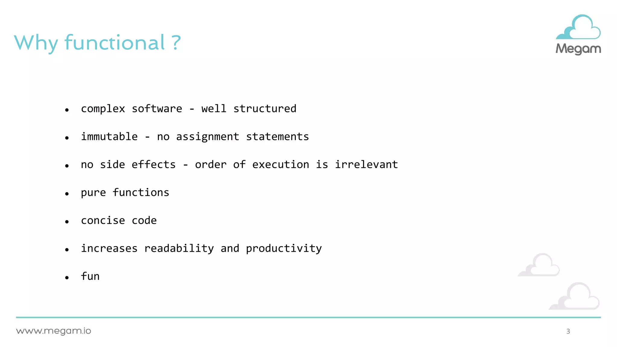 3
Why functional ?
● complex software - well structured
● immutable - no assignment statements
● no side effects - order of execution is irrelevant
● pure functions
● concise code
● increases readability and productivity
● fun
 