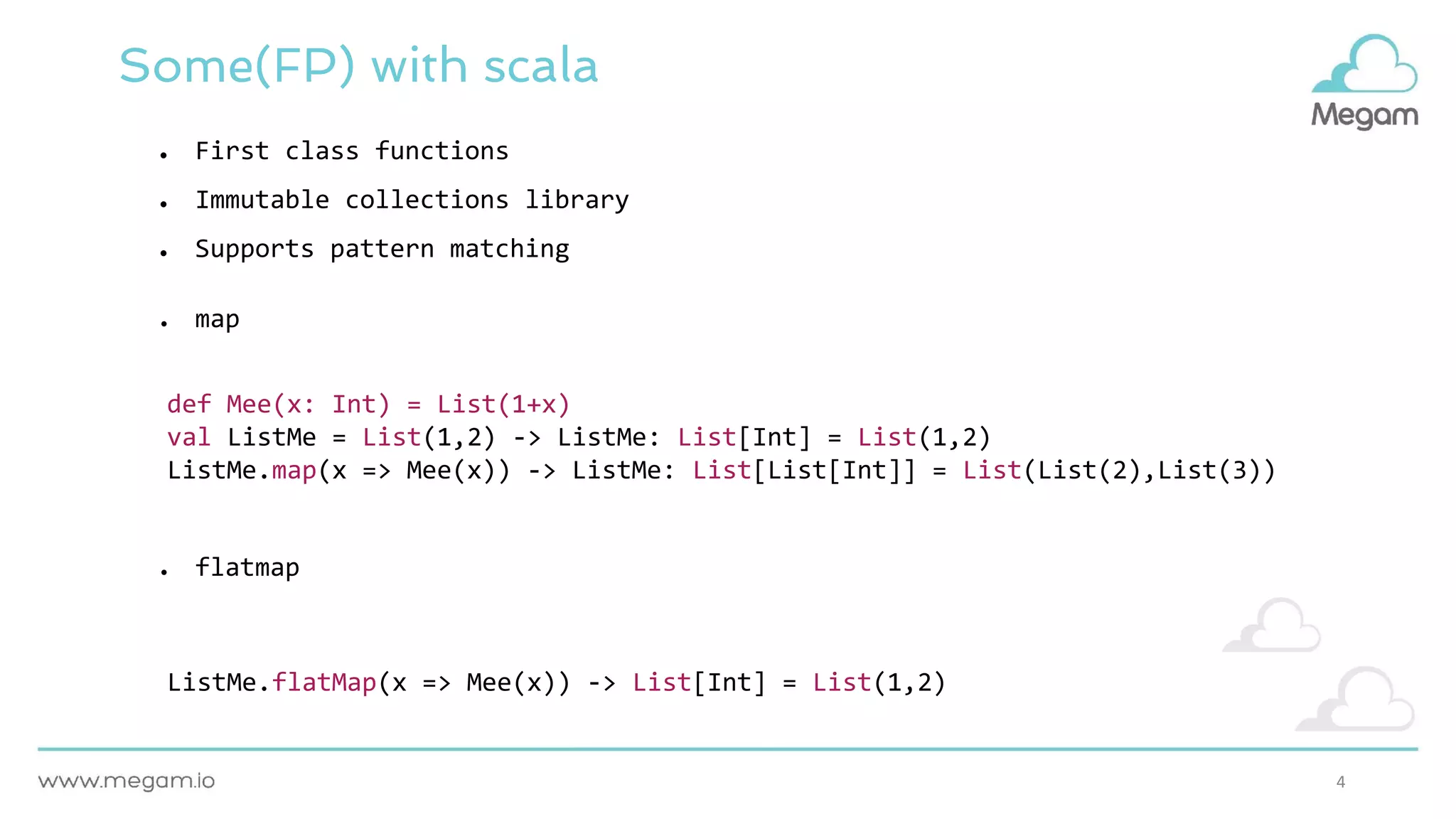 4
Some(FP) with scala
● map
● flatmap
def Mee(x: Int) = List(1+x)
val ListMe = List(1,2) -> ListMe: List[Int] = List(1,2)
ListMe.map(x => Mee(x)) -> ListMe: List[List[Int]] = List(List(2),List(3))
ListMe.flatMap(x => Mee(x)) -> List[Int] = List(1,2)
● First class functions
● Immutable collections library
● Supports pattern matching
 