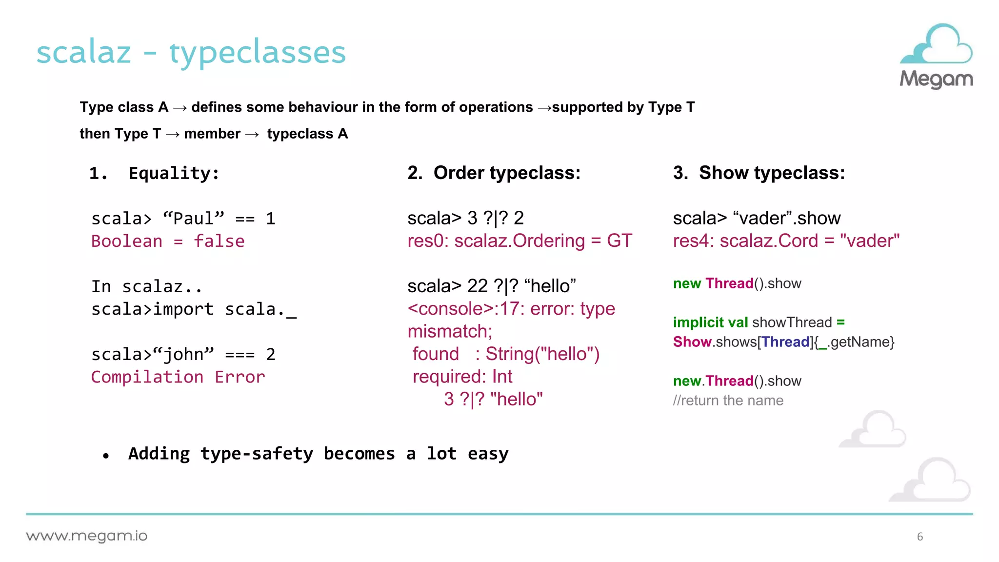 6
scalaz - typeclasses
1. Equality:
scala> “Paul” == 1
Boolean = false
In scalaz..
scala>import scala._
scala>“john” === 2
Compilation Error
● Adding type-safety becomes a lot easy
2. Order typeclass:
scala> 3 ?|? 2
res0: scalaz.Ordering = GT
scala> 22 ?|? “hello”
<console>:17: error: type
mismatch;
found : String("hello")
required: Int
3 ?|? "hello"
3. Show typeclass:
scala> “vader”.show
res4: scalaz.Cord = "vader"
new Thread().show
implicit val showThread =
Show.shows[Thread]{_.getName}
new.Thread().show
//return the name
Type class A → defines some behaviour in the form of operations →supported by Type T
then Type T → member → typeclass A
 