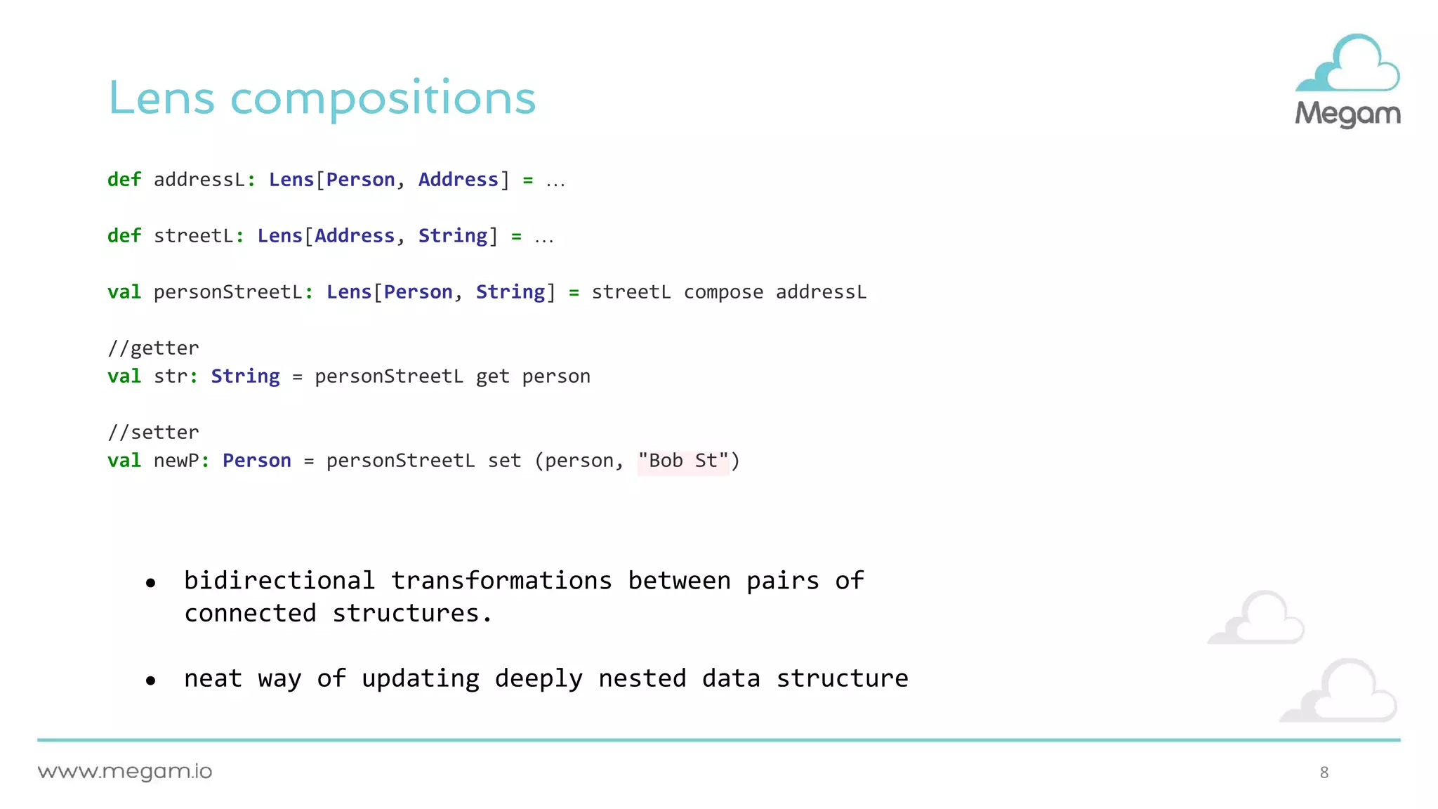 8
Lens compositions
def addressL: Lens[Person, Address] = …
def streetL: Lens[Address, String] = …
val personStreetL: Lens[Person, String] = streetL compose addressL
//getter
val str: String = personStreetL get person
//setter
val newP: Person = personStreetL set (person, "Bob St")
● bidirectional transformations between pairs of
connected structures.
● neat way of updating deeply nested data structure
 