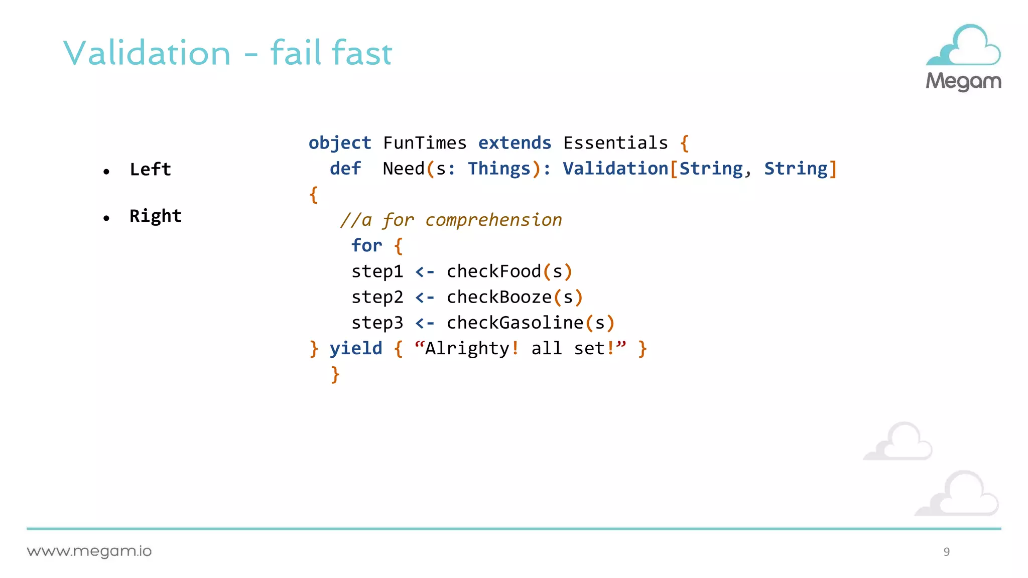 9
Validation - fail fast
● Left
● Right
object FunTimes extends Essentials {
def Need(s: Things): Validation[String, String]
{
//a for comprehension
for {
step1 <- checkFood(s)
step2 <- checkBooze(s)
step3 <- checkGasoline(s)
} yield { “Alrighty! all set!” }
}
 