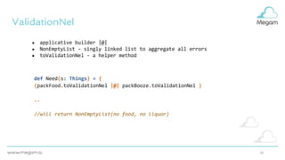10
ValidationNel
● applicative builder |@|
● NonEmptyList - singly linked list to aggregate all errors
● toValidationNel - a helper method
def Need(s: Things) = {
(packFood.toValidationNel |@| packBooze.toValidationNel )
..
//will return NonEmptyList(no food, no liquor)
 