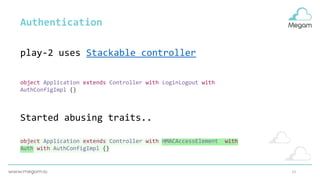 13
object Application extends Controller with LoginLogout with
AuthConfigImpl {}
Authentication
object Application extends Controller with HMACAccessElement with
Auth with AuthConfigImpl {}
Started abusing traits..
play-2 uses Stackable controller
 