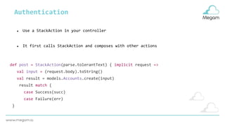 Authentication
def post = StackAction(parse.tolerantText) { implicit request =>
val input = (request.body).toString()
val result = models.Accounts.create(input)
result match {
case Success(succ)
case Failure(err)
}
● Use a StackAction in your controller
● It first calls StackAction and composes with other actions
 