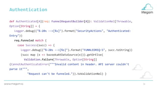 15
def Authenticated[A](req: FunnelRequestBuilder[A]): ValidationNel[Throwable,
Option[String]] = {
Logger.debug(("%-20s -->[%s]").format("SecurityActions", "Authenticated:
Entry"))
req.funneled match {
case Success(succ) => {
Logger.debug(("%-20s -->[%s]").format("FUNNLEDREQ-S", succ.toString))
(succ map (x => bazookaAtDataSource(x))).getOrElse(
Validation.failure[Throwable, Option[String]]
(CannotAuthenticateError("""Invalid content in header. API server couldn't
parse it""",
"Request can't be funneled.")).toValidationNel) }
Authentication
 