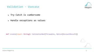 16
Validation - Usecase
● Try Catch is cumbersome
● Handle exceptions as values
def create(input: String): ValidationNel[Throwable, Option[AccountResult]]
 