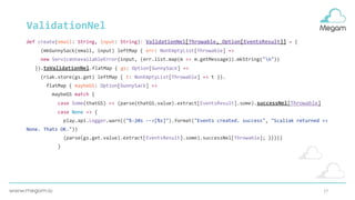 17
ValidationNel
def create(email: String, input: String): ValidationNel[Throwable, Option[EventsResult]] = {
(mkGunnySack(email, input) leftMap { err: NonEmptyList[Throwable] =>
new ServiceUnavailableError(input, (err.list.map(m => m.getMessage)).mkString("n"))
}).toValidationNel.flatMap { gs: Option[GunnySack] =>
(riak.store(gs.get) leftMap { t: NonEmptyList[Throwable] => t }).
flatMap { maybeGS: Option[GunnySack] =>
maybeGS match {
case Some(thatGS) => (parse(thatGS.value).extract[EventsResult].some).successNel[Throwable]
case None => {
play.api.Logger.warn(("%-20s -->[%s]").format("Events created. success", "Scaliak returned =>
None. Thats OK."))
(parse(gs.get.value).extract[EventsResult].some).successNel[Throwable]; }}}}}
}
 
