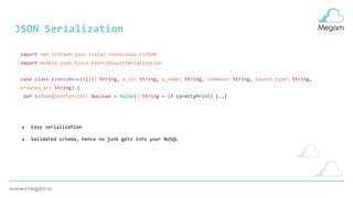 JSON Serialization
case class EventsResult(id: String, a_id: String, a_name: String, command: String, launch_type: String,
created_at: String) {
def toJson(prettyPrint: Boolean = false): String = if (prettyPrint) {..}
import net.liftweb.json.scalaz.JsonScalaz.toJSON
import models.json.tosca.EventsResultSerialization
● Easy serialization
● Validated schema, hence no junk gets into your NoSQL
 
