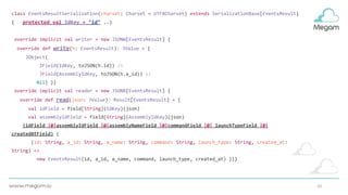 20
class EventsResultSerialization(charset: Charset = UTF8Charset) extends SerializationBase[EventsResult]
{ protected val IdKey = "id" ..}
override implicit val writer = new JSONW[EventsResult] {
override def write(h: EventsResult): JValue = {
JObject(
JField(IdKey, toJSON(h.id)) ::
JField(AssemblyIdKey, toJSON(h.a_id)) ::
Nil) }}
override implicit val reader = new JSONR[EventsResult] {
override def read(json: JValue): Result[EventsResult] = {
val idField = field[String](IdKey)(json)
val assemblyIdField = field[String](AssemblyIdKey)(json)
(idField |@|assemblyIdField |@|assemblyNameField |@|commandField |@| launchTypeField |@|
createdAtField) {
(id: String, a_id: String, a_name: String, command: String, launch_type: String, created_at:
String) =>
new EventsResult(id, a_id, a_name, command, launch_type, created_at) }}}
 