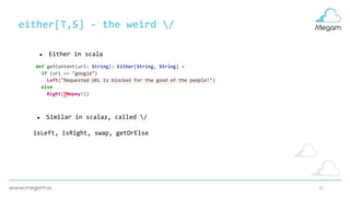 21
either[T,S] - the weird /
def getContent(url: String): Either[String, String] =
if (url == "google")
Left("Requested URL is blocked for the good of the people!")
else
Right("Nopey!))
● Either in scala
● Similar in scalaz, called /
isLeft, isRight, swap, getOrElse
 