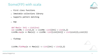 4
Some(FP) with scala
● map
● flatmap
def Mee(x: Int) = List(1+x)
val ListMe = List(1,2) -> ListMe: List[Int] = List(1,2)
ListMe.map(x => Mee(x)) -> ListMe: List[List[Int]] = List(List(2),List(3))
ListMe.flatMap(x => Mee(x)) -> List[Int] = List(1,2)
● First class functions
● Immutable collections library
● Supports pattern matching
 