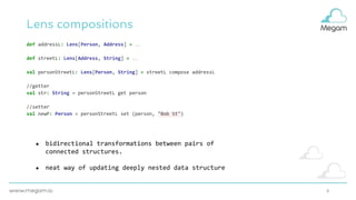 8
Lens compositions
def addressL: Lens[Person, Address] = …
def streetL: Lens[Address, String] = …
val personStreetL: Lens[Person, String] = streetL compose addressL
//getter
val str: String = personStreetL get person
//setter
val newP: Person = personStreetL set (person, "Bob St")
● bidirectional transformations between pairs of
connected structures.
● neat way of updating deeply nested data structure
 