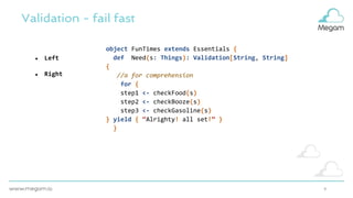 9
Validation - fail fast
● Left
● Right
object FunTimes extends Essentials {
def Need(s: Things): Validation[String, String]
{
//a for comprehension
for {
step1 <- checkFood(s)
step2 <- checkBooze(s)
step3 <- checkGasoline(s)
} yield { “Alrighty! all set!” }
}
 