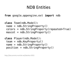 http://documents.morlok.net/devfest-2015
NDB	Entities
from google.appengine.ext import ndb
class Team(ndb.Model):
name = ndb.StringProperty()
colors = ndb.StringProperty(repeated=True)
mascot = ndb.StringProperty()
class Player(ndb.Model):
team = ndb.KeyProperty()
name = ndb.StringProperty()
position = ndb.StringProperty()
 