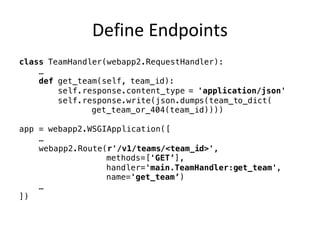 Define	Endpoints
class TeamHandler(webapp2.RequestHandler):
…
def get_team(self, team_id):
self.response.content_type = 'application/json'
self.response.write(json.dumps(team_to_dict(
get_team_or_404(team_id))))
app = webapp2.WSGIApplication([
…
webapp2.Route(r'/v1/teams/<team_id>',
methods=['GET’],
handler='main.TeamHandler:get_team',
name='get_team’)
…
])
 