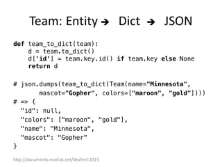 http://documents.morlok.net/devfest-2015
Team:	Entity	è Dict è JSON	
def team_to_dict(team):
d = team.to_dict()
d['id'] = team.key.id() if team.key else None
return d
# json.dumps(team_to_dict(Team(name="Minnesota",
mascot="Gopher", colors=["maroon", "gold"])))
# => {
"id": null,
"colors": ["maroon", "gold"],
"name": "Minnesota",
"mascot": "Gopher”
}
 