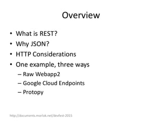 http://documents.morlok.net/devfest-2015
Overview
• What	is	REST?
• Why	JSON?
• HTTP	Considerations
• One	example,	three	ways
– Raw	Webapp2
– Google	Cloud	Endpoints
– Protopy
 