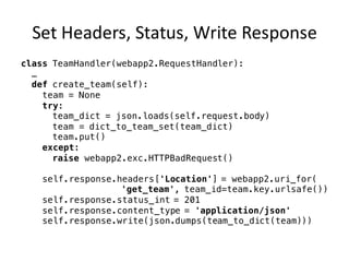 Set	Headers,	Status,	Write	Response
class TeamHandler(webapp2.RequestHandler):
…
def create_team(self):
team = None
try:
team_dict = json.loads(self.request.body)
team = dict_to_team_set(team_dict)
team.put()
except:
raise webapp2.exc.HTTPBadRequest()
self.response.headers['Location'] = webapp2.uri_for(
'get_team', team_id=team.key.urlsafe())
self.response.status_int = 201
self.response.content_type = 'application/json'
self.response.write(json.dumps(team_to_dict(team)))
 