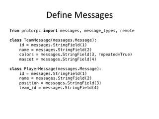 Define	Messages
from protorpc import messages, message_types, remote
class TeamMessage(messages.Message):
id = messages.StringField(1)
name = messages.StringField(2)
colors = messages.StringField(3, repeated=True)
mascot = messages.StringField(4)
class PlayerMessage(messages.Message):
id = messages.StringField(1)
name = messages.StringField(2)
position = messages.StringField(3)
team_id = messages.StringField(4)
 