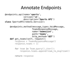 Annotate	Endpoints
@endpoints.api(name='sports',
version='v1',
description='Sports API')
class SportsAPI(remote.Service):
@endpoints.method(message_types.VoidMessage,
TeamsResponseMessage,
name='teamsList',
path='teams',
http_method='GET')
def get_teams(self, request):
response = TeamsResponseMessage()
response.teams = []
for team in Team.query().iter():
response.teams.append(team_to_msg(team))
return response
 