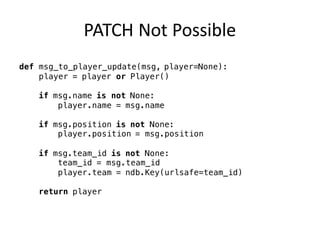 PATCH	Not	Possible
def msg_to_player_update(msg, player=None):
player = player or Player()
if msg.name is not None:
player.name = msg.name
if msg.position is not None:
player.position = msg.position
if msg.team_id is not None:
team_id = msg.team_id
player.team = ndb.Key(urlsafe=team_id)
return player
 