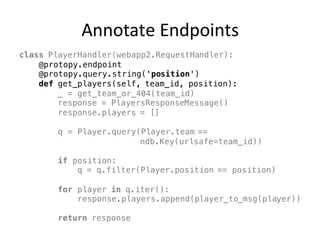 Annotate	Endpoints
class PlayerHandler(webapp2.RequestHandler):
@protopy.endpoint
@protopy.query.string('position')
def get_players(self, team_id, position):
_ = get_team_or_404(team_id)
response = PlayersResponseMessage()
response.players = []
q = Player.query(Player.team ==
ndb.Key(urlsafe=team_id))
if position:
q = q.filter(Player.position == position)
for player in q.iter():
response.players.append(player_to_msg(player))
return response
 