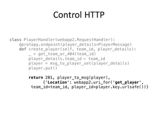 Control	HTTP
class PlayerHandler(webapp2.RequestHandler):
@protopy.endpoint(player_details=PlayerMessage)
def create_player(self, team_id, player_details):
_ = get_team_or_404(team_id)
player_details.team_id = team_id
player = msg_to_player_set(player_details)
player.put()
return 201, player_to_msg(player),
{'Location': webapp2.uri_for('get_player',
team_id=team_id, player_id=player.key.urlsafe())}
 