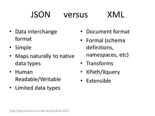 http://documents.morlok.net/devfest-2015
JSON						versus									XML
• Data	interchange	
format
• Simple
• Maps	naturally	to	native	
data	types
• Human	
Readable/Writable
• Limited	data	types
• Document	format
• Formal	(schema	
definitions,	
namespaces,	etc)
• Transforms
• XPath/Xquery
• Extensible
 