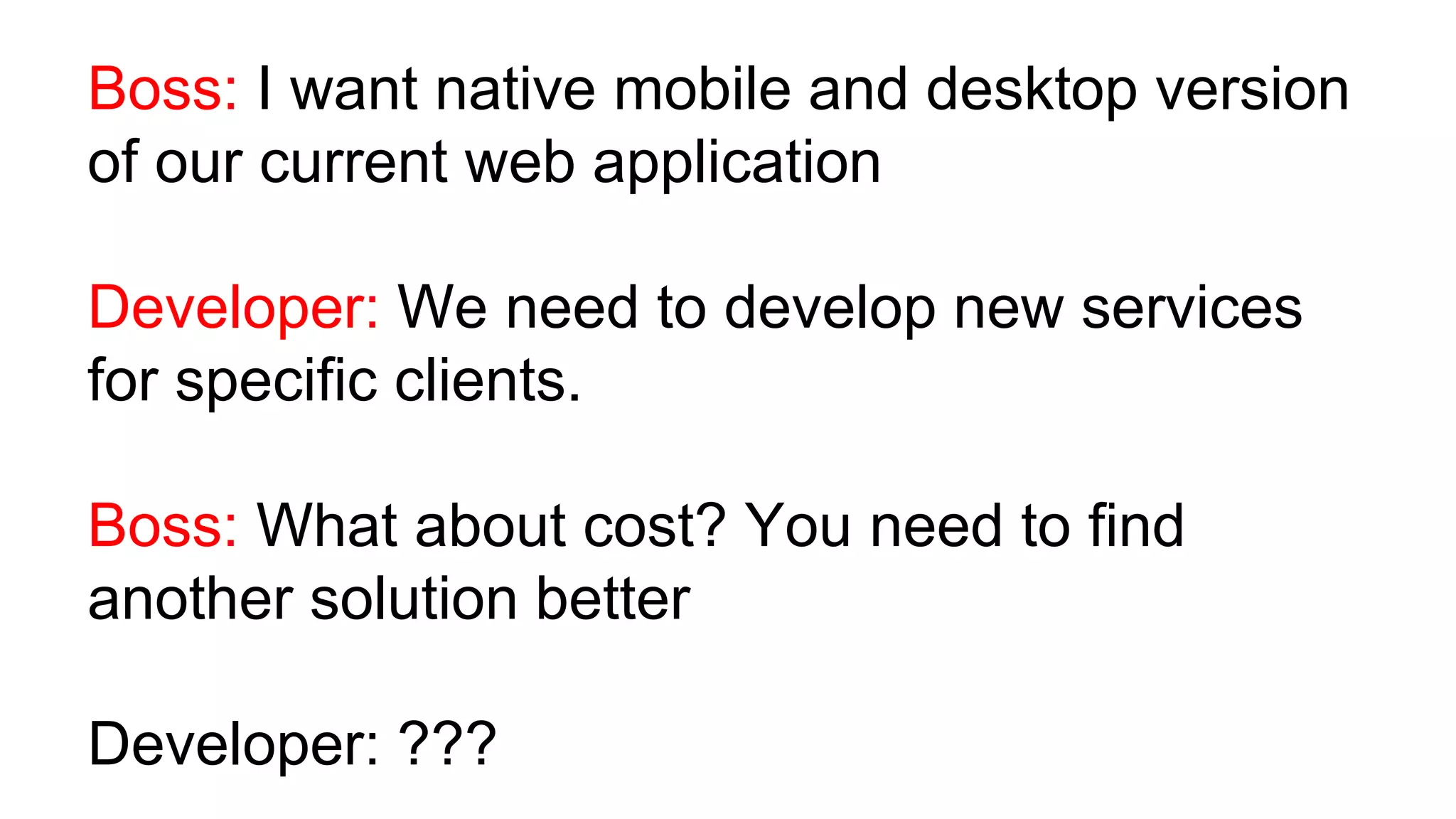 Boss: I want native mobile and desktop version of our current web application Developer: We need to develop new services for specific clients. Boss: What about cost? You need to find another solution better Developer: ??? 