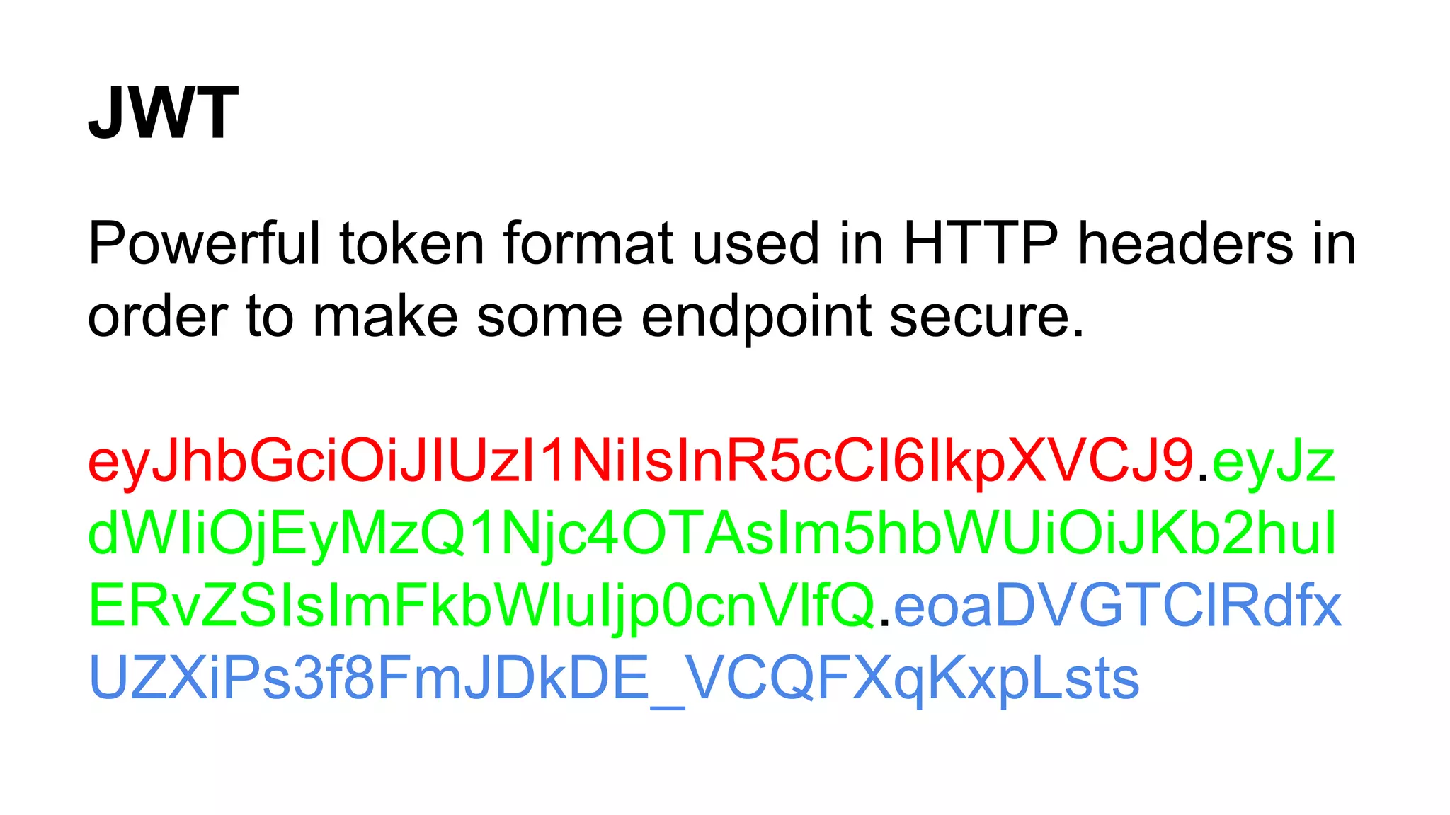 JWT Powerful token format used in HTTP headers in order to make some endpoint secure. eyJhbGciOiJIUzI1NiIsInR5cCI6IkpXVCJ9.eyJz dWIiOjEyMzQ1Njc4OTAsIm5hbWUiOiJKb2huI ERvZSIsImFkbWluIjp0cnVlfQ.eoaDVGTClRdfx UZXiPs3f8FmJDkDE_VCQFXqKxpLsts 