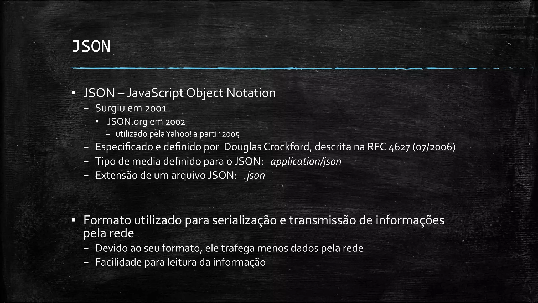 JSON	
  

▪  JSON	
  –	
  JavaScript	
  Object	
  Notation	
  	
  
   –  Surgiu	
  em	
  2001	
  
      ▪  	
  JSON.org	
  em	
  2002	
  
          –  utilizado	
  pela	
  Yahoo!	
  a	
  partir	
  2005	
  
   –  Especiﬁcado	
  e	
  deﬁnido	
  por	
  	
  Douglas	
  Crockford,	
  descrita	
  na	
  RFC	
  4627	
  (07/2006)	
  
   –  Tipo	
  de	
  media	
  deﬁnido	
  para	
  o	
  JSON:	
  	
  	
  application/json	
  
   –  Extensão	
  de	
  um	
  arquivo	
  JSON:	
  	
  	
  .json	
  



▪  Formato	
  utilizado	
  para	
  serialização	
  e	
  transmissão	
  de	
  informações	
  
   pela	
  rede	
  
   –  Devido	
  ao	
  seu	
  formato,	
  ele	
  trafega	
  menos	
  dados	
  pela	
  rede	
  
   –  Facilidade	
  para	
  leitura	
  da	
  informação	
  
 