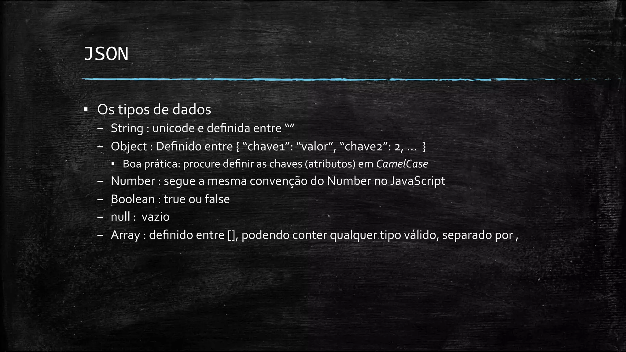 JSON	
  

▪  Os	
  tipos	
  de	
  dados	
  
   –  String	
  :	
  unicode	
  e	
  deﬁnida	
  entre	
  “”	
  
   –  Object	
  :	
  Deﬁnido	
  entre	
  {	
  “chave1”:	
  “valor”,	
  “chave2”:	
  2,	
  …	
  	
  }	
  
        ▪  Boa	
  prática:	
  procure	
  deﬁnir	
  as	
  chaves	
  (atributos)	
  em	
  CamelCase	
  
   –    Number	
  :	
  segue	
  a	
  mesma	
  convenção	
  do	
  Number	
  no	
  JavaScript	
  
   –    Boolean	
  :	
  true	
  ou	
  false	
  
   –    null	
  :	
  	
  vazio	
  
   –    Array	
  :	
  deﬁnido	
  entre	
  [],	
  podendo	
  conter	
  qualquer	
  tipo	
  válido,	
  separado	
  por	
  ,	
  
 