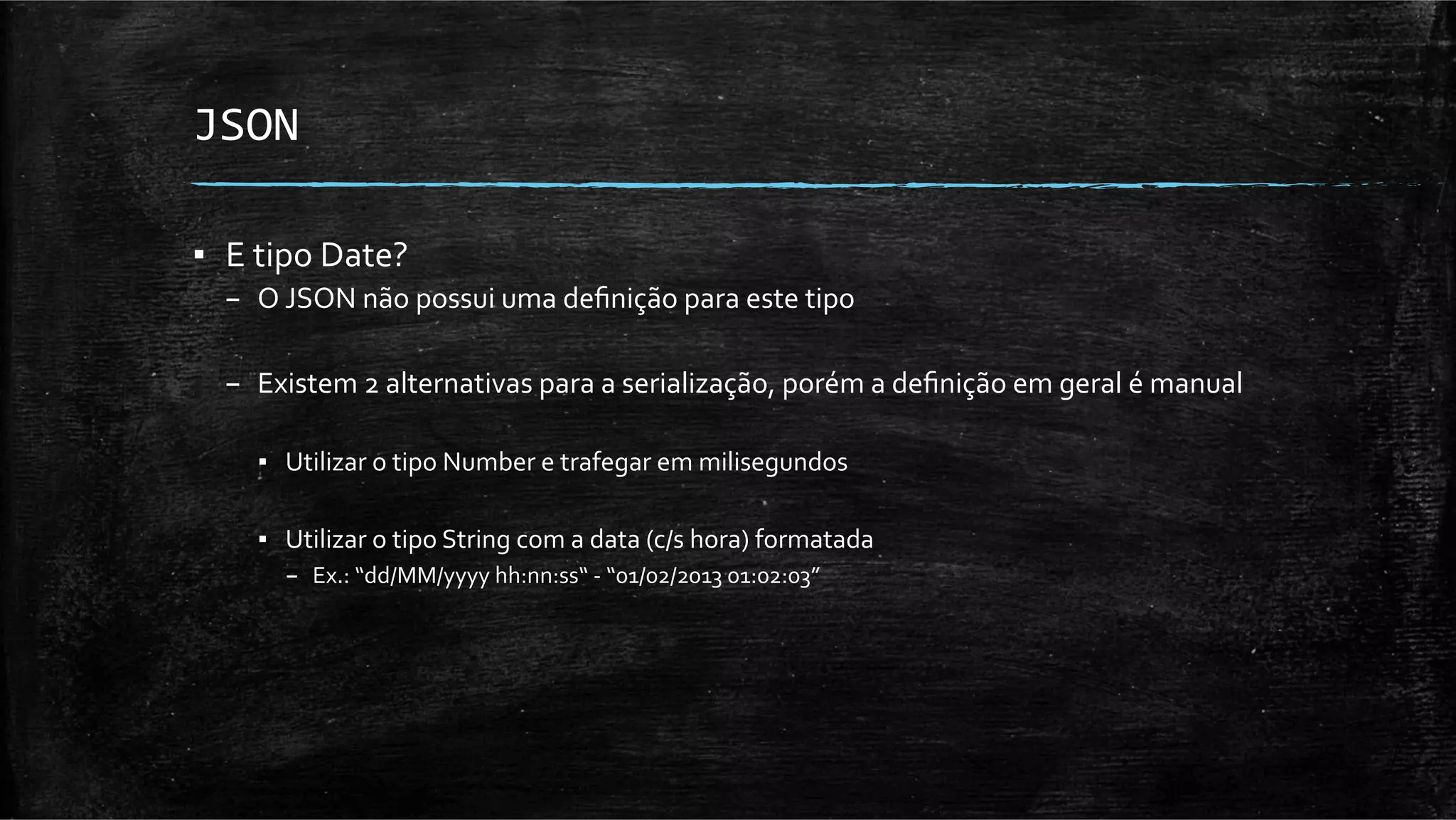 JSON	
  

▪  E	
  tipo	
  Date?	
  
   –  O	
  JSON	
  não	
  possui	
  uma	
  deﬁnição	
  para	
  este	
  tipo	
  
   	
  
   –  Existem	
  2	
  alternativas	
  para	
  a	
  serialização,	
  porém	
  a	
  deﬁnição	
  em	
  geral	
  é	
  manual	
  

       ▪  Utilizar	
  o	
  tipo	
  Number	
  e	
  trafegar	
  em	
  milisegundos	
  

       ▪  Utilizar	
  o	
  tipo	
  String	
  com	
  a	
  data	
  (c/s	
  hora)	
  formatada	
  	
  
           –  Ex.:	
  “dd/MM/yyyy	
  hh:nn:ss“	
  -­‐	
  “01/02/2013	
  01:02:03”	
  
 