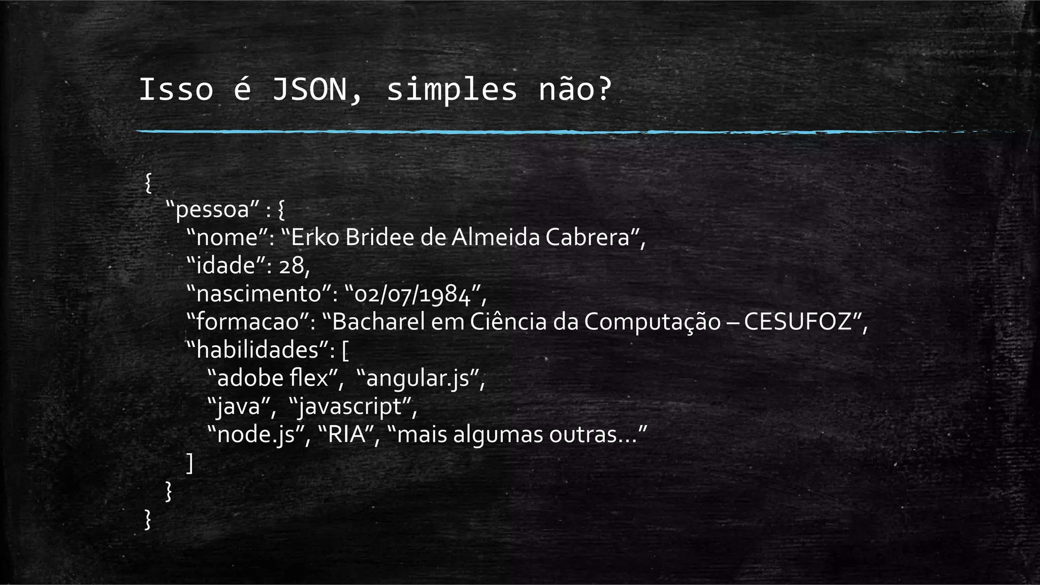 Isso	
  é	
  JSON,	
  simples	
  não?	
  

{	
  
	
  	
  	
  	
  “pessoa”	
  :	
  {	
  
	
  	
  	
  	
  	
  	
  	
  	
  “nome”:	
  “Erko	
  Bridee	
  de	
  Almeida	
  Cabrera”,	
  
	
  	
  	
  	
  	
  	
  	
  	
  “idade”:	
  28,	
  
	
  	
  	
  	
  	
  	
  	
  	
  “nascimento”:	
  “02/07/1984”,	
  
	
  	
  	
  	
  	
  	
  	
  	
  “formacao”:	
  “Bacharel	
  em	
  Ciência	
  da	
  Computação	
  –	
  CESUFOZ”,	
  
	
  	
  	
  	
  	
  	
  	
  	
  “habilidades”:	
  [	
  
	
  	
  	
  	
  	
  	
  	
  	
  	
  	
  	
  	
  “adobe	
  ﬂex”,	
  	
  “angular.js”,	
  	
  
	
  	
  	
  	
  	
  	
  	
  	
  	
  	
  	
  	
  “java”,	
  	
  “javascript”,	
  	
  
	
  	
  	
  	
  	
  	
  	
  	
  	
  	
  	
  	
  “node.js”,	
  “RIA”,	
  “mais	
  algumas	
  outras…”	
  
	
  	
  	
  	
  	
  	
  	
  	
  ]	
  
	
  	
  	
  	
  }	
  
}	
  
 