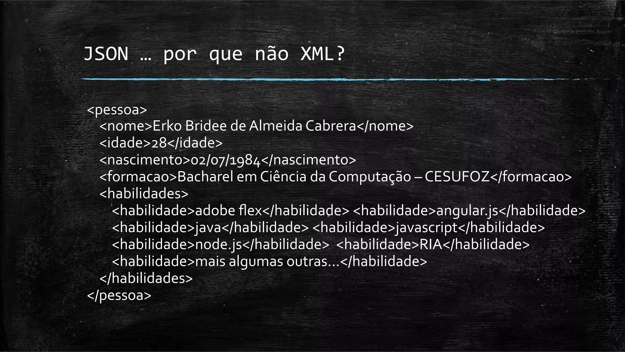 JSON	
  …	
  por	
  que	
  não	
  XML?	
  

<pessoa>	
  
	
  	
  	
  	
  <nome>Erko	
  Bridee	
  de	
  Almeida	
  Cabrera</nome>	
  
	
  	
  	
  	
  <idade>28</idade>	
  
	
  	
  	
  	
  <nascimento>02/07/1984</nascimento>	
  
	
  	
  	
  	
  <formacao>Bacharel	
  em	
  Ciência	
  da	
  Computação	
  –	
  CESUFOZ</formacao>	
  
	
  	
  	
  	
  <habilidades>	
  
	
  	
  	
  	
  	
  	
  	
  	
  <habilidade>adobe	
  ﬂex</habilidade>	
  <habilidade>angular.js</habilidade>	
  
	
  	
  	
  	
  	
  	
  	
  	
  <habilidade>java</habilidade>	
  <habilidade>javascript</habilidade>	
  
	
  	
  	
  	
  	
  	
  	
  	
  <habilidade>node.js</habilidade>	
  	
  <habilidade>RIA</habilidade>	
  
	
  	
  	
  	
  	
  	
  	
  	
  <habilidade>mais	
  algumas	
  outras...</habilidade>	
  
	
  	
  	
  	
  </habilidades>	
  
</pessoa>	
  
 