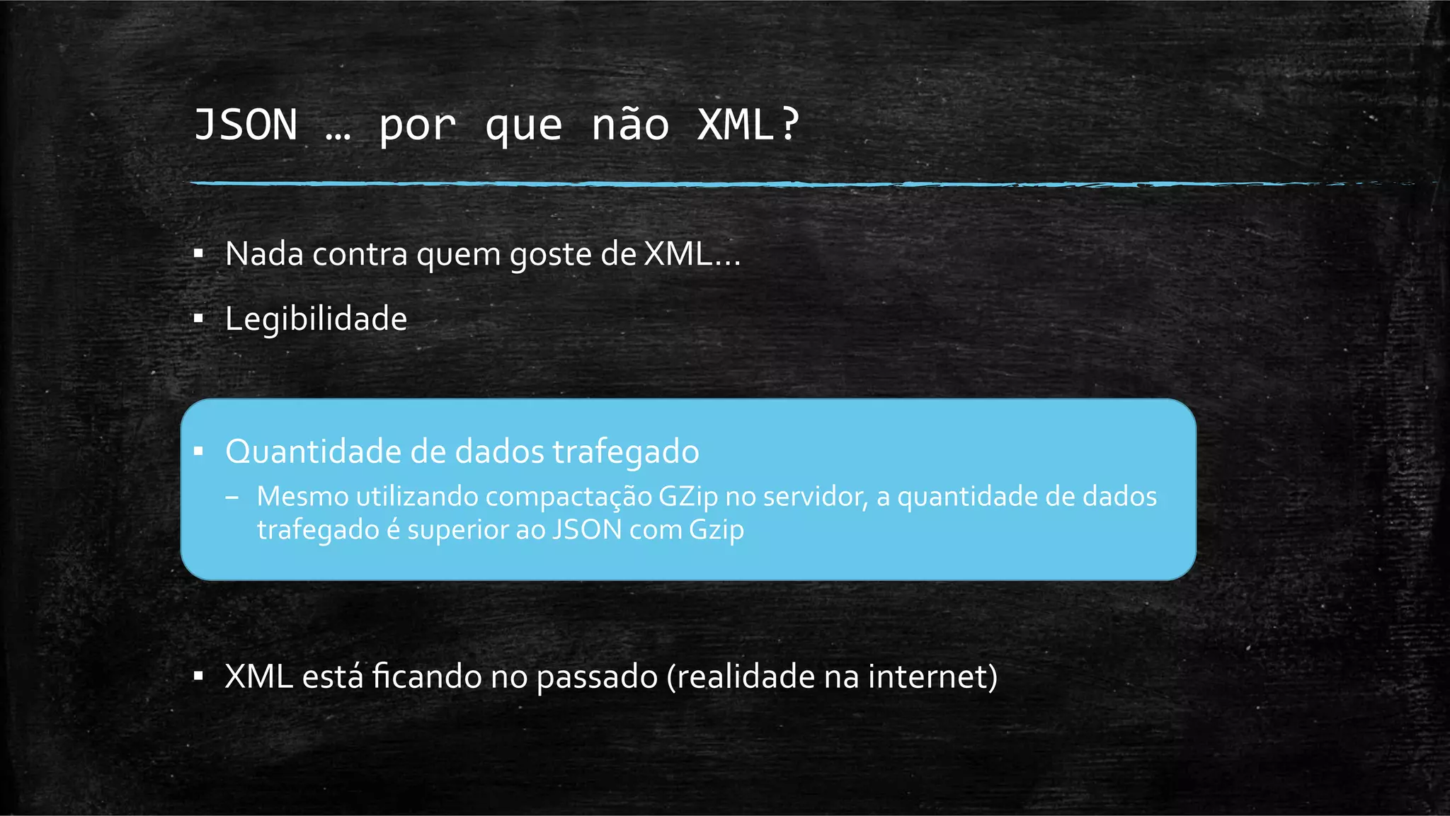 JSON	
  …	
  por	
  que	
  não	
  XML?	
  

▪  Nada	
  contra	
  quem	
  goste	
  de	
  XML…	
  
▪  Legibilidade	
  


▪  Quantidade	
  de	
  dados	
  trafegado	
  
   –  Mesmo	
  utilizando	
  compactação	
  GZip	
  no	
  servidor,	
  a	
  quantidade	
  de	
  dados	
  
      trafegado	
  é	
  superior	
  ao	
  JSON	
  com	
  Gzip	
  



▪  XML	
  está	
  ﬁcando	
  no	
  passado	
  (realidade	
  na	
  internet)	
  
 