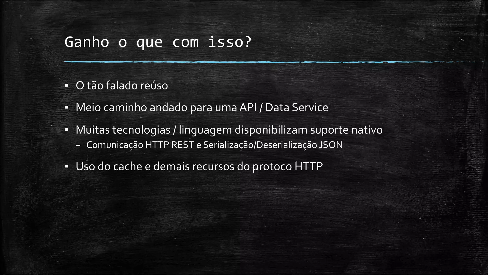 Ganho	
  o	
  que	
  com	
  isso?	
  

▪  O	
  tão	
  falado	
  reúso	
  
▪  Meio	
  caminho	
  andado	
  para	
  uma	
  API	
  /	
  Data	
  Service	
  
▪  Muitas	
  tecnologias	
  /	
  linguagem	
  disponibilizam	
  suporte	
  nativo	
  
   –  Comunicação	
  HTTP	
  REST	
  e	
  Serialização/Deserialização	
  JSON	
  

▪  Uso	
  do	
  cache	
  e	
  demais	
  recursos	
  do	
  protoco	
  HTTP	
  
 