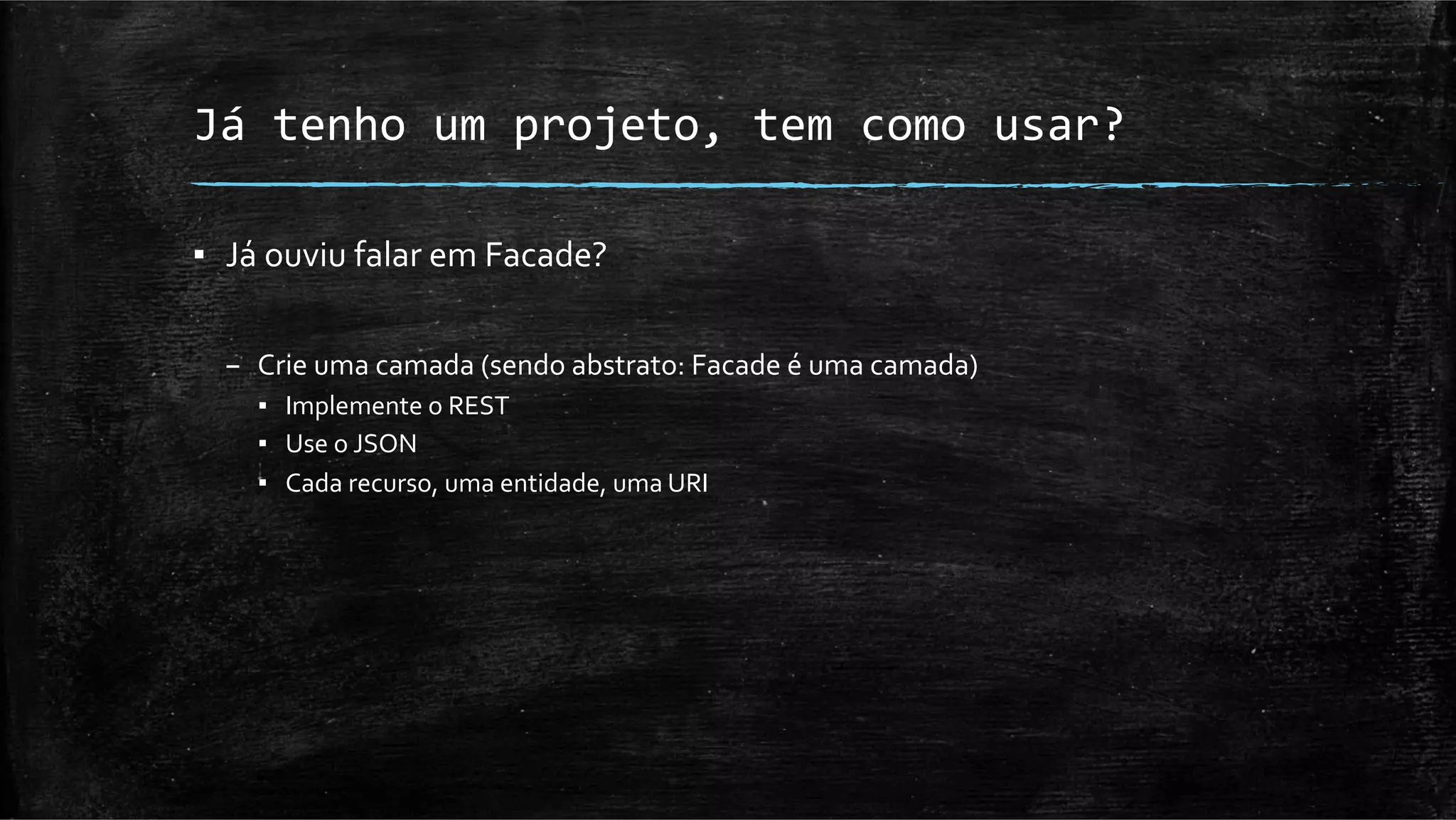 Já	
  tenho	
  um	
  projeto,	
  tem	
  como	
  usar?	
  

▪  Já	
  ouviu	
  falar	
  em	
  Facade?	
  
	
  
       –  Crie	
  uma	
  camada	
  (sendo	
  abstrato:	
  Facade	
  é	
  uma	
  camada)	
  
          ▪  Implemente	
  o	
  REST	
  
          ▪  Use	
  o	
  JSON	
  
          ▪  Cada	
  recurso,	
  uma	
  entidade,	
  uma	
  URI	
  
 