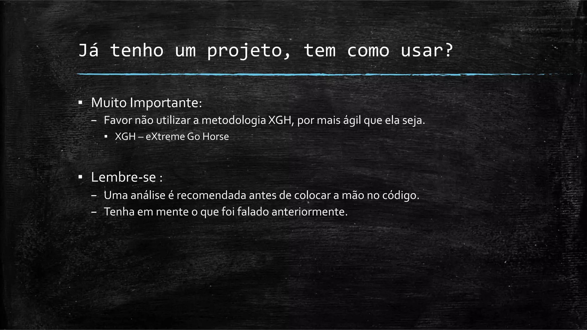 Já	
  tenho	
  um	
  projeto,	
  tem	
  como	
  usar?	
  

▪  Muito	
  Importante:	
  
   –  Favor	
  não	
  utilizar	
  a	
  metodologia	
  XGH,	
  por	
  mais	
  ágil	
  que	
  ela	
  seja.	
  
       ▪  XGH	
  –	
  eXtreme	
  Go	
  Horse	
  


▪  Lembre-­‐se	
  :	
  	
  
   –  Uma	
  análise	
  é	
  recomendada	
  antes	
  de	
  colocar	
  a	
  mão	
  no	
  código.	
  
   –  Tenha	
  em	
  mente	
  o	
  que	
  foi	
  falado	
  anteriormente.	
  
 