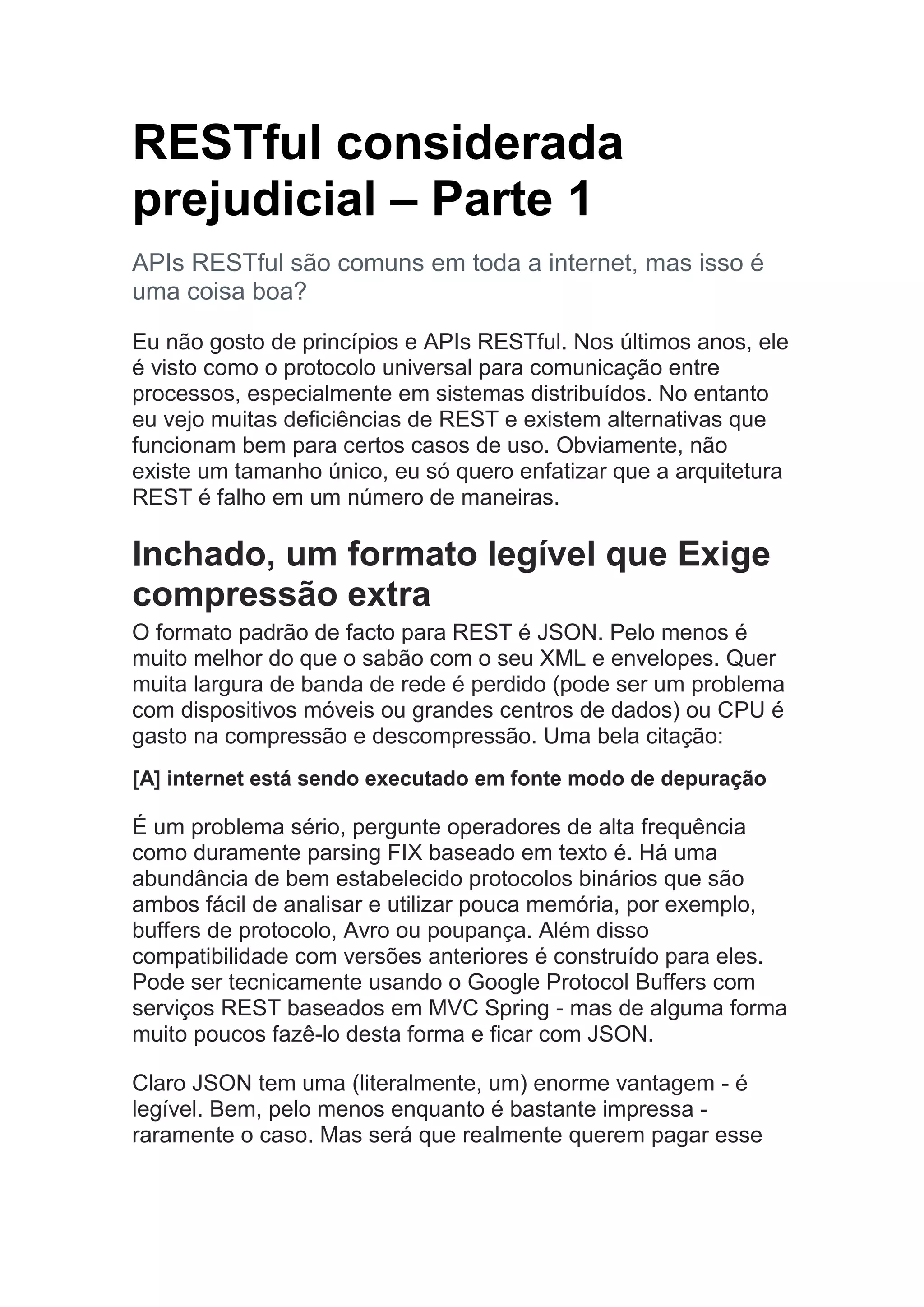 RESTful considerada
prejudicial – Parte 1
APIs RESTful são comuns em toda a internet, mas isso é
uma coisa boa?
Eu não gosto de princípios e APIs RESTful. Nos últimos anos, ele
é visto como o protocolo universal para comunicação entre
processos, especialmente em sistemas distribuídos. No entanto
eu vejo muitas deficiências de REST e existem alternativas que
funcionam bem para certos casos de uso. Obviamente, não
existe um tamanho único, eu só quero enfatizar que a arquitetura
REST é falho em um número de maneiras.
Inchado, um formato legível que Exige
compressão extra
O formato padrão de facto para REST é JSON. Pelo menos é
muito melhor do que o sabão com o seu XML e envelopes. Quer
muita largura de banda de rede é perdido (pode ser um problema
com dispositivos móveis ou grandes centros de dados) ou CPU é
gasto na compressão e descompressão. Uma bela citação:
[A] internet está sendo executado em fonte modo de depuração
É um problema sério, pergunte operadores de alta frequência
como duramente parsing FIX baseado em texto é. Há uma
abundância de bem estabelecido protocolos binários que são
ambos fácil de analisar e utilizar pouca memória, por exemplo,
buffers de protocolo, Avro ou poupança. Além disso
compatibilidade com versões anteriores é construído para eles.
Pode ser tecnicamente usando o Google Protocol Buffers com
serviços REST baseados em MVC Spring - mas de alguma forma
muito poucos fazê-lo desta forma e ficar com JSON.
Claro JSON tem uma (literalmente, um) enorme vantagem - é
legível. Bem, pelo menos enquanto é bastante impressa -
raramente o caso. Mas será que realmente querem pagar esse
 