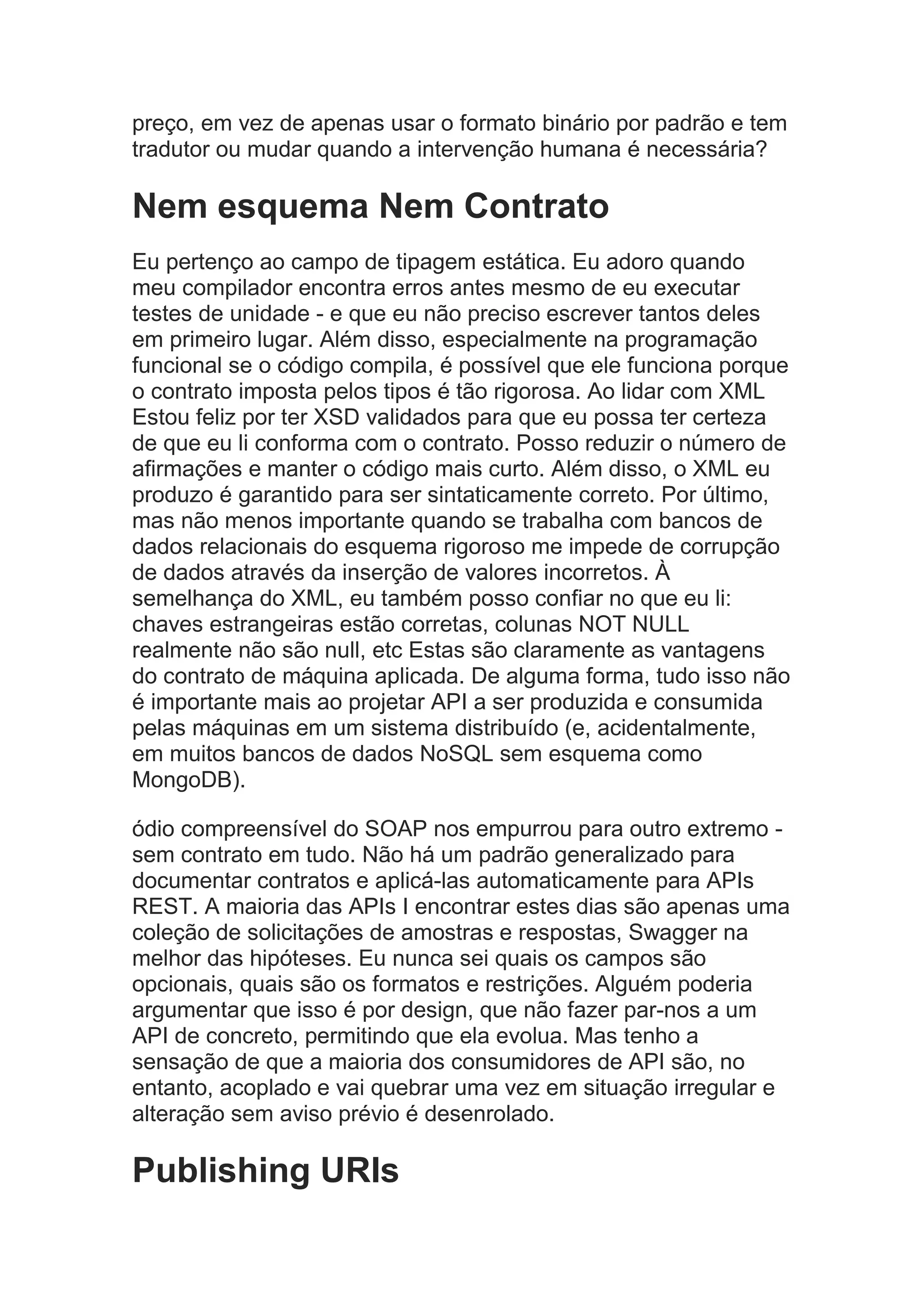 preço, em vez de apenas usar o formato binário por padrão e tem
tradutor ou mudar quando a intervenção humana é necessária?
Nem esquema Nem Contrato
Eu pertenço ao campo de tipagem estática. Eu adoro quando
meu compilador encontra erros antes mesmo de eu executar
testes de unidade - e que eu não preciso escrever tantos deles
em primeiro lugar. Além disso, especialmente na programação
funcional se o código compila, é possível que ele funciona porque
o contrato imposta pelos tipos é tão rigorosa. Ao lidar com XML
Estou feliz por ter XSD validados para que eu possa ter certeza
de que eu li conforma com o contrato. Posso reduzir o número de
afirmações e manter o código mais curto. Além disso, o XML eu
produzo é garantido para ser sintaticamente correto. Por último,
mas não menos importante quando se trabalha com bancos de
dados relacionais do esquema rigoroso me impede de corrupção
de dados através da inserção de valores incorretos. À
semelhança do XML, eu também posso confiar no que eu li:
chaves estrangeiras estão corretas, colunas NOT NULL
realmente não são null, etc Estas são claramente as vantagens
do contrato de máquina aplicada. De alguma forma, tudo isso não
é importante mais ao projetar API a ser produzida e consumida
pelas máquinas em um sistema distribuído (e, acidentalmente,
em muitos bancos de dados NoSQL sem esquema como
MongoDB).
ódio compreensível do SOAP nos empurrou para outro extremo -
sem contrato em tudo. Não há um padrão generalizado para
documentar contratos e aplicá-las automaticamente para APIs
REST. A maioria das APIs I encontrar estes dias são apenas uma
coleção de solicitações de amostras e respostas, Swagger na
melhor das hipóteses. Eu nunca sei quais os campos são
opcionais, quais são os formatos e restrições. Alguém poderia
argumentar que isso é por design, que não fazer par-nos a um
API de concreto, permitindo que ela evolua. Mas tenho a
sensação de que a maioria dos consumidores de API são, no
entanto, acoplado e vai quebrar uma vez em situação irregular e
alteração sem aviso prévio é desenrolado.
Publishing URIs
 