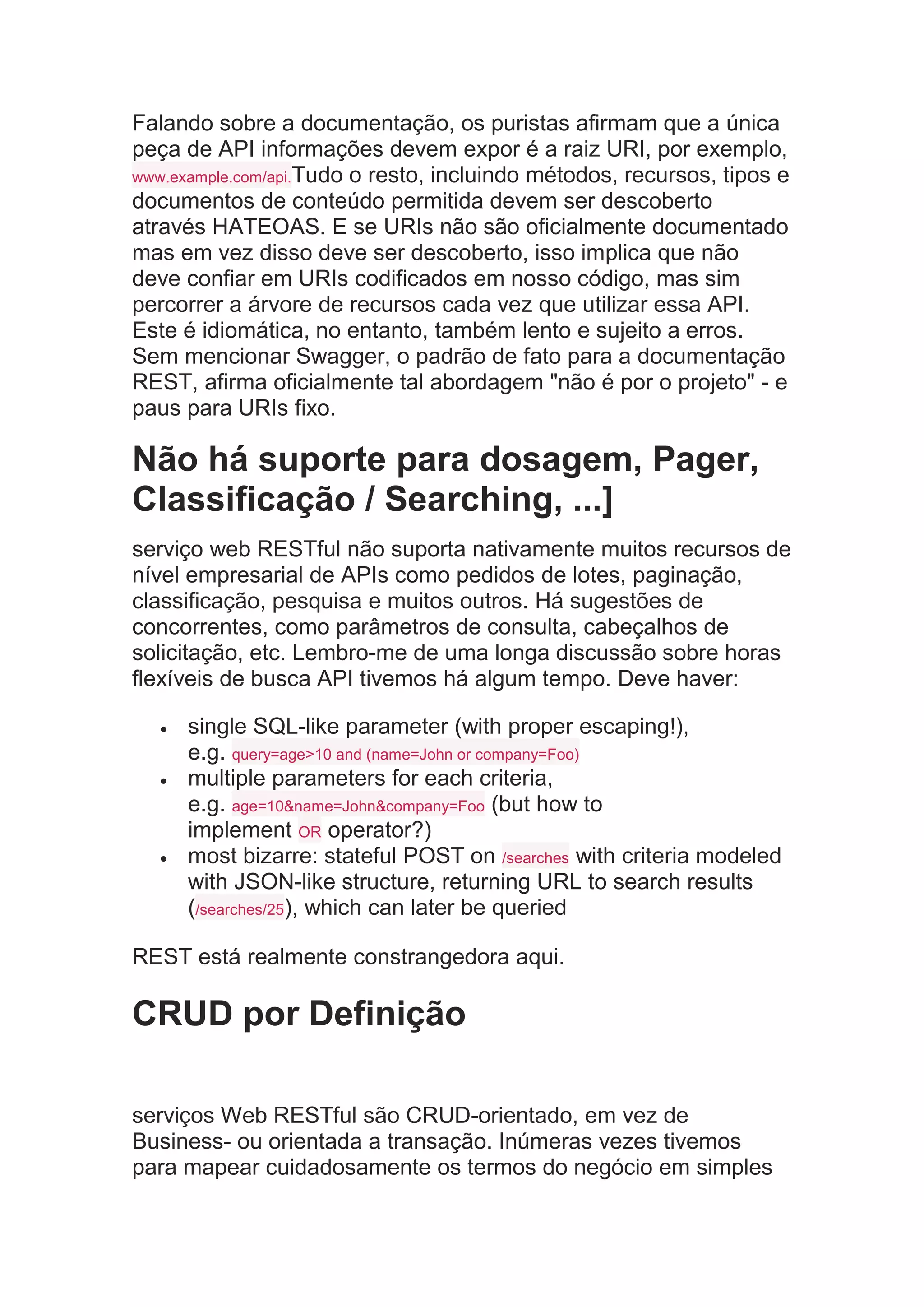 Falando sobre a documentação, os puristas afirmam que a única
peça de API informações devem expor é a raiz URI, por exemplo,
www.example.com/api.Tudo o resto, incluindo métodos, recursos, tipos e
documentos de conteúdo permitida devem ser descoberto
através HATEOAS. E se URIs não são oficialmente documentado
mas em vez disso deve ser descoberto, isso implica que não
deve confiar em URIs codificados em nosso código, mas sim
percorrer a árvore de recursos cada vez que utilizar essa API.
Este é idiomática, no entanto, também lento e sujeito a erros.
Sem mencionar Swagger, o padrão de fato para a documentação
REST, afirma oficialmente tal abordagem "não é por o projeto" - e
paus para URIs fixo.
Não há suporte para dosagem, Pager,
Classificação / Searching, ...]
serviço web RESTful não suporta nativamente muitos recursos de
nível empresarial de APIs como pedidos de lotes, paginação,
classificação, pesquisa e muitos outros. Há sugestões de
concorrentes, como parâmetros de consulta, cabeçalhos de
solicitação, etc. Lembro-me de uma longa discussão sobre horas
flexíveis de busca API tivemos há algum tempo. Deve haver:
 single SQL-like parameter (with proper escaping!),
e.g. query=age>10 and (name=John or company=Foo)
 multiple parameters for each criteria,
e.g. age=10&name=John&company=Foo (but how to
implement OR operator?)
 most bizarre: stateful POST on /searches with criteria modeled
with JSON-like structure, returning URL to search results
(/searches/25), which can later be queried
REST está realmente constrangedora aqui.
CRUD por Definição
serviços Web RESTful são CRUD-orientado, em vez de
Business- ou orientada a transação. Inúmeras vezes tivemos
para mapear cuidadosamente os termos do negócio em simples
 